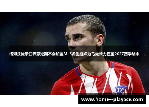 格列兹曼亲口表态短期不会加盟MLS希望继续为马竞效力直至2027赛季结束