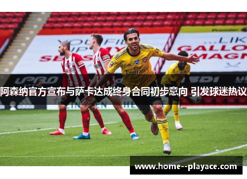 阿森纳官方宣布与萨卡达成终身合同初步意向 引发球迷热议 阿森纳官方宣布与萨卡达成终身合同初步意向 引发球迷热议