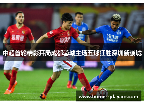 中超首轮精彩开局成都蓉城主场五球狂胜深圳新鹏城