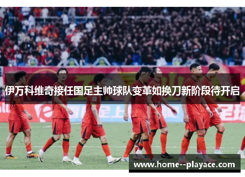 伊万科维奇接任国足主帅球队变革如换刀新阶段待开启