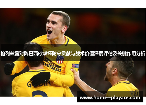 格列兹曼对阵巴西欧联杯防守贡献与战术价值深度评估及关键作用分析