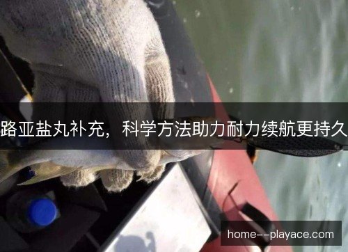 路亚盐丸补充，科学方法助力耐力续航更持久